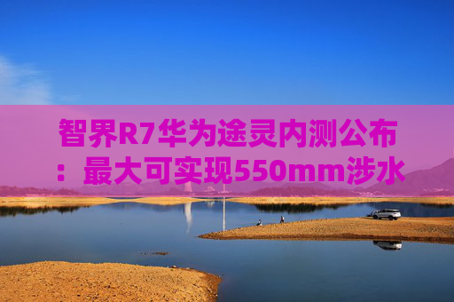 智界R7华为途灵内测公布：最大可实现550mm涉水深度