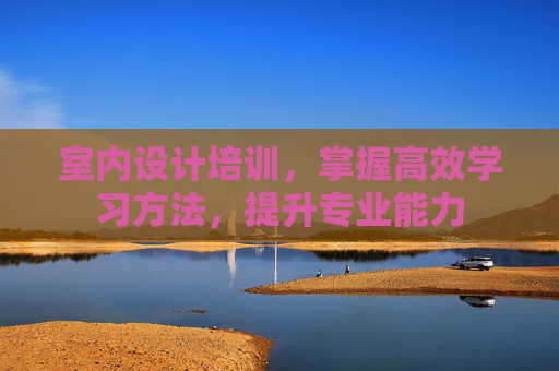 室内设计培训，掌握高效学习方法，提升专业能力