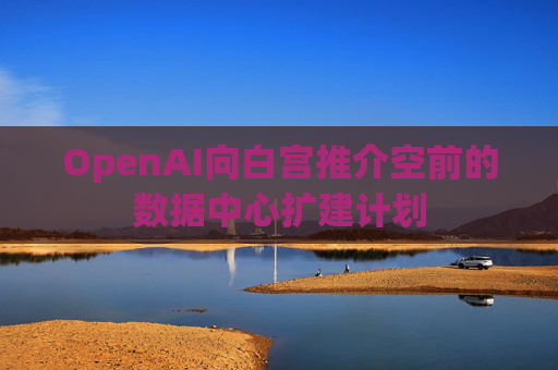 OpenAI向白宫推介空前的数据中心扩建计划