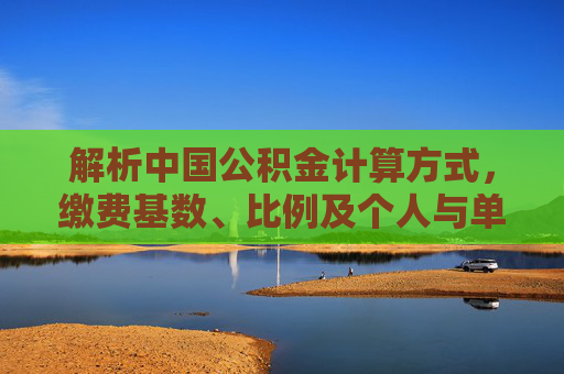 解析中国公积金计算方式，缴费基数、比例及个人与单位缴存额详解