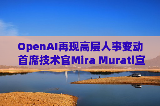 OpenAI再现高层人事变动 首席技术官Mira Murati宣布将离职