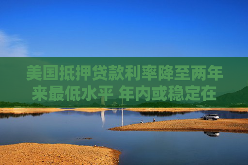 美国抵押贷款利率降至两年来最低水平 年内或稳定在6%-6.2%