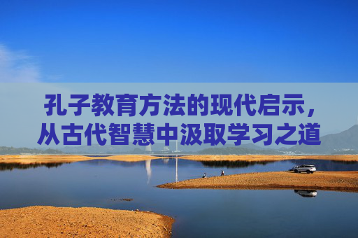 孔子教育方法的现代启示，从古代智慧中汲取学习之道