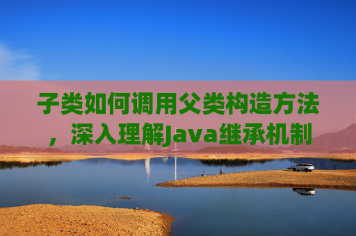 子类如何调用父类构造方法，深入理解Java继承机制