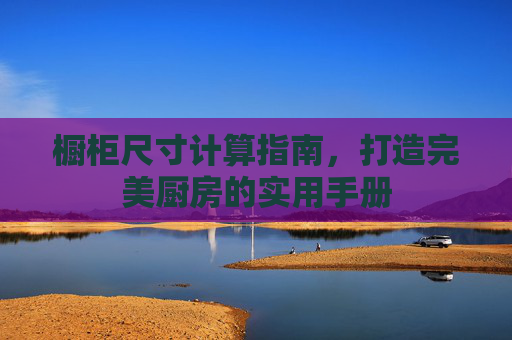 橱柜尺寸计算指南，打造完美厨房的实用手册