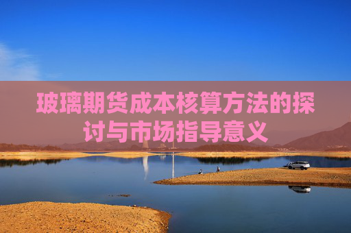 玻璃期货成本核算方法的探讨与市场指导意义