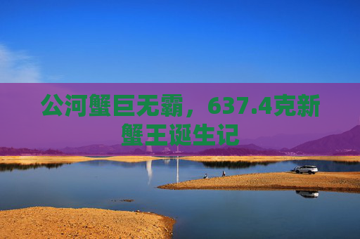 公河蟹巨无霸，637.4克新蟹王诞生记