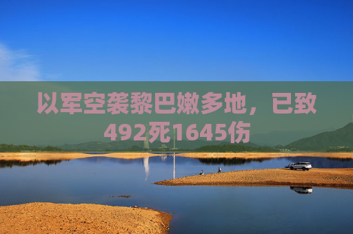 以军空袭黎巴嫩多地，已致492死1645伤