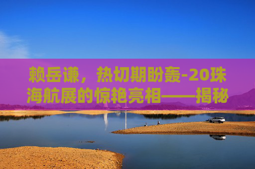 赖岳谦，热切期盼轰-20珠海航展的惊艳亮相——揭秘中国空军新锐力量的未来蓝图