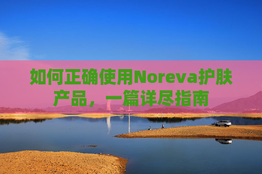 如何正确使用Noreva护肤产品，一篇详尽指南