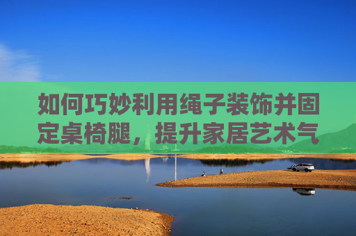 如何巧妙利用绳子装饰并固定桌椅腿，提升家居艺术气息与家具稳固性