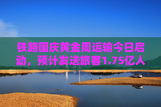 铁路国庆黄金周运输今日启动，预计发送旅客1.75亿人次