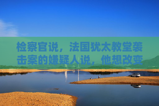 检察官说，法国犹太教堂袭击案的嫌疑人说，他想改变以色列的行为