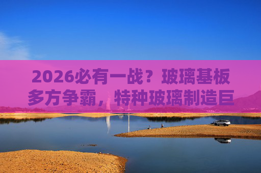 2026必有一战？玻璃基板多方争霸，特种玻璃制造巨头加速拓市