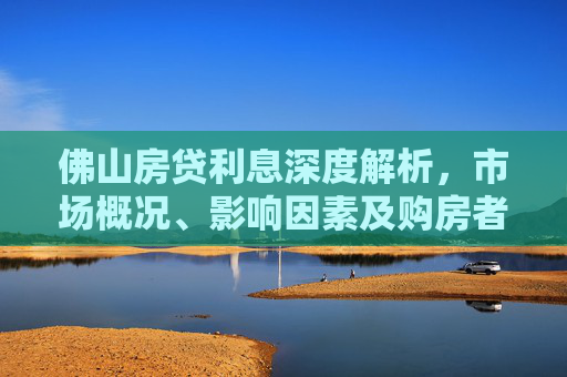 佛山房贷利息深度解析，市场概况、影响因素及购房者应对策略