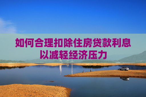 如何合理扣除住房贷款利息以减轻经济压力