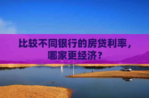 比较不同银行的房贷利率，哪家更经济？