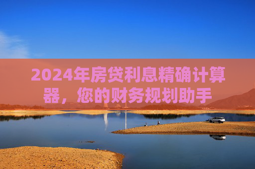 2024年房贷利息精确计算器，您的财务规划助手