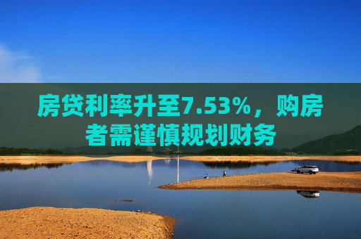 房贷利率升至7.53%，购房者需谨慎规划财务