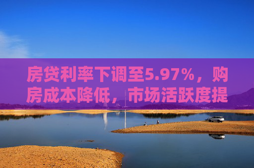 房贷利率下调至5.97%，购房成本降低，市场活跃度提升