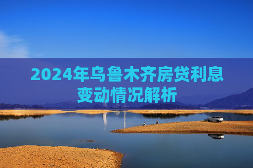 2024年乌鲁木齐房贷利息变动情况解析