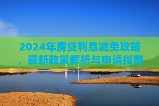 2024年房贷利息减免攻略，最新政策解析与申请指南