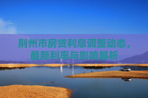 荆州市房贷利息调整动态，最新利率与影响解析