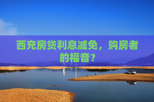 西充房贷利息减免，购房者的福音？