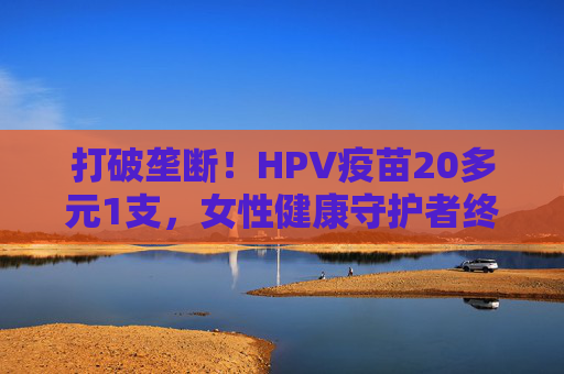 打破垄断！HPV疫苗20多元1支，女性健康守护者终于来了