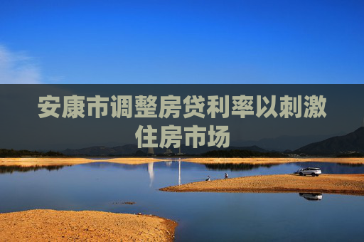 安康市调整房贷利率以刺激住房市场