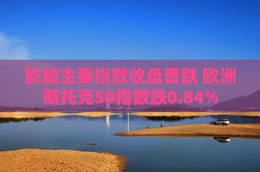 欧股主要指数收盘普跌 欧洲斯托克50指数跌0.84%