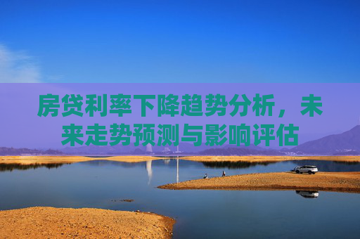 房贷利率下降趋势分析，未来走势预测与影响评估