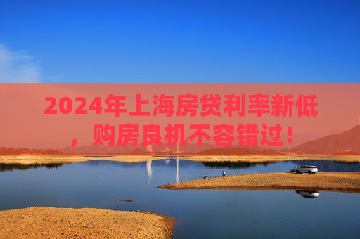 2024年上海房贷利率新低，购房良机不容错过！