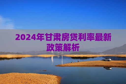 2024年甘肃房贷利率最新政策解析