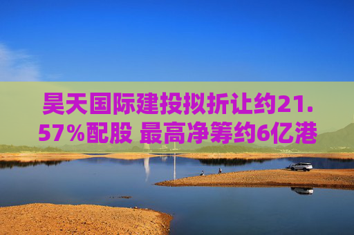 昊天国际建投拟折让约21.57%配股 最高净筹约6亿港元