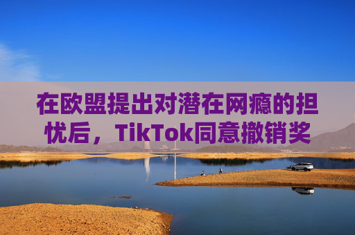 在欧盟提出对潜在网瘾的担忧后，TikTok同意撤销奖励功能