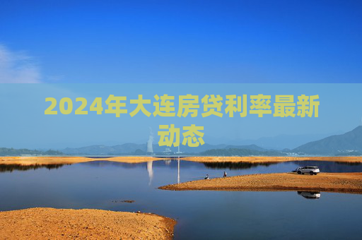 2024年大连房贷利率最新动态