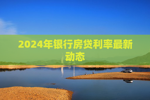 2024年银行房贷利率最新动态