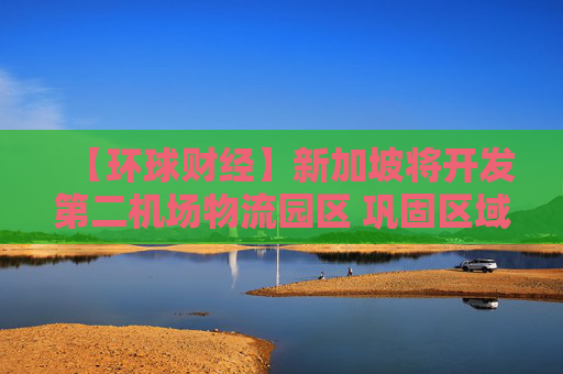 【环球财经】新加坡将开发第二机场物流园区 巩固区域物流枢纽地位