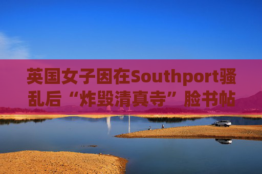 英国女子因在Southport骚乱后“炸毁清真寺”脸书帖子被判入狱