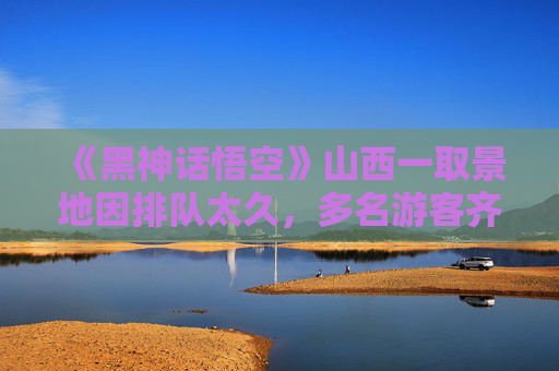 《黑神话悟空》山西一取景地因排队太久，多名游客齐喊“差评”！当地致歉：倡议本地居民让路让景