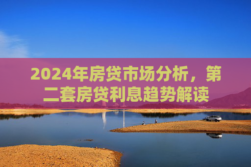 2024年房贷市场分析，第二套房贷利息趋势解读