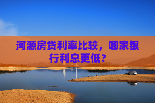 河源房贷利率比较，哪家银行利息更低？