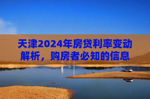 天津2024年房贷利率变动解析，购房者必知的信息