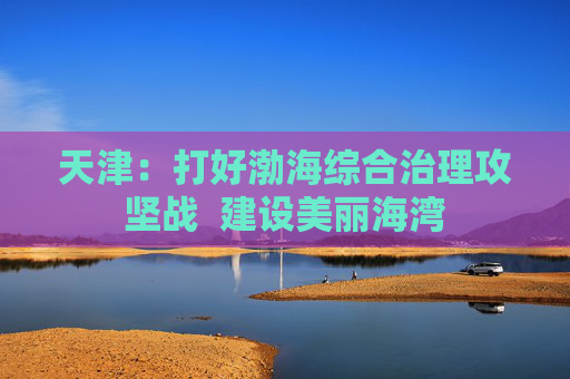 天津：打好渤海综合治理攻坚战  建设美丽海湾