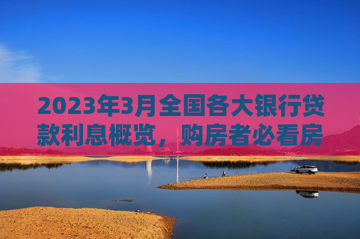 2023年3月全国各大银行贷款利息概览，购房者必看房贷利率动态