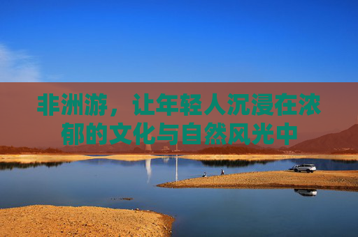 非洲游，让年轻人沉浸在浓郁的文化与自然风光中