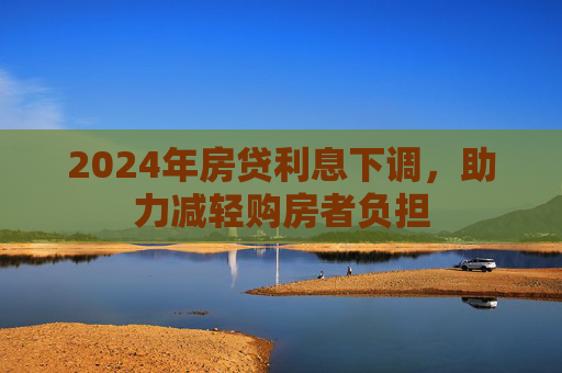 2024年房贷利息下调，助力减轻购房者负担