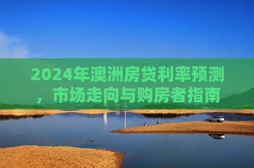 2024年澳洲房贷利率预测，市场走向与购房者指南