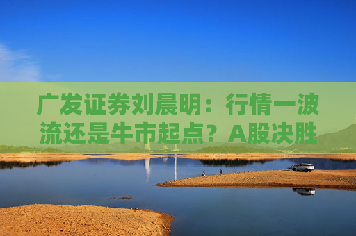 广发证券刘晨明：行情一波流还是牛市起点？A股决胜或在12月初